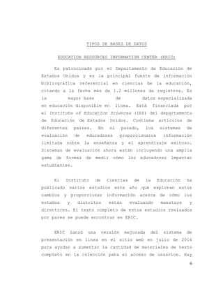6
TIPOS DE BASES DE DATOS
EDUCATION RESOURCES INFORMATION CENTER (ERIC)
Es patrocinada por el Departamento de Educación de
Estados Unidos y es la principal fuente de información
bibliográfica referencial en ciencias de la educación,
citando a la fecha más de 1.2 millones de registros. Es
la mayor base de datos especializada
en educación disponible en línea. Está financiada por
el Institute of Education Sciences (IES) del departamento
de Educación de Estados Unidos. Contiene artículos de
diferentes países. En el pasado, los sistemas de
evaluación de educadores proporcionaron información
limitada sobre la enseñanza y el aprendizaje exitoso.
Sistemas de evaluación ahora están incluyendo una amplia
gama de formas de medir cómo los educadores impactan
estudiantes.
El Instituto de Ciencias de la Educación ha
publicado varios estudios este año que exploran estos
cambios y proporcionar información acerca de cómo los
estados y distritos están evaluando maestros y
directores. El texto completo de estos estudios revisados
por pares se puede encontrar en ERIC.
ERIC lanzó una versión mejorada del sistema de
presentación en línea en el sitio web en julio de 2014
para ayudar a aumentar la cantidad de materiales de texto
completo en la colección para el acceso de usuarios. Hay
 
