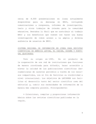 7
cerca de 8.000 presentaciones en línea actualmente
disponibles para su descarga en ERIC, incluyendo
comunicaciones a congresos, informes de investigación,
tesis y otros trabajos de interés para la comunidad
educativa. Descubra lo fácil que es contribuir al trabajo
ERIC y los beneficios que vienen con hacer una buena
investigación de libre acceso a la amplia y diversa
audiencia de usuarios de ERIC.
SISTEMA REGIONAL DE INFORMACIÓN EN LÍNEA PARA REVISTAS
CIENTÍFICAS DE AMÉRICA LATINA, EL CARIBE, ESPAÑA Y PORTU-
GAL (LATINDEX)
Tuvo su origen en 1995. Es el producto de
la cooperación de una red de instituciones que funcionan
de manera coordinada para difundir, hacer accesible y
elevar la calidad de las publicaciones científicas ibe-
roamericanas de carácter periódico a través de los recur-
sos compartidos, con el fin de facilitar su visibilidad a
nivel internacional. Los objetivos de LATINDEX son faci-
litar el desarrollo tanto del sector científico como del
editorial y, cubrir sus necesidades de información de la
manera más completa posible. Principalmente:
• Coleccionar, compilar y proporcionar información
básica sobre las revistas científicas publicadas en la
región.
 