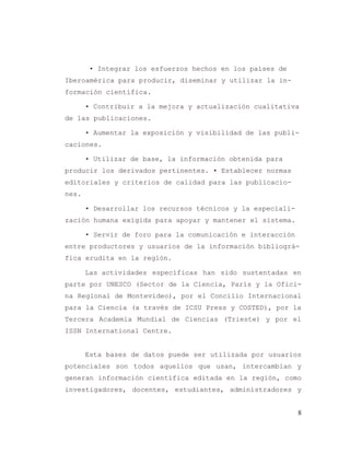 8
• Integrar los esfuerzos hechos en los países de
Iberoamérica para producir, diseminar y utilizar la in-
formación científica.
• Contribuir a la mejora y actualización cualitativa
de las publicaciones.
• Aumentar la exposición y visibilidad de las publi-
caciones.
• Utilizar de base, la información obtenida para
producir los derivados pertinentes. • Establecer normas
editoriales y criterios de calidad para las publicacio-
nes.
• Desarrollar los recursos técnicos y la especiali-
zación humana exigida para apoyar y mantener el sistema.
• Servir de foro para la comunicación e interacción
entre productores y usuarios de la información bibliográ-
fica erudita en la región.
Las actividades específicas han sido sustentadas en
parte por UNESCO (Sector de la Ciencia, París y la Ofici-
na Regional de Montevideo), por el Concilio Internacional
para la Ciencia (a través de ICSU Press y COSTED), por la
Tercera Academia Mundial de Ciencias (Trieste) y por el
ISSN International Centre.
Esta bases de datos puede ser utilizada por usuarios
potenciales son todos aquellos que usan, intercambian y
generan información científica editada en la región, como
investigadores, docentes, estudiantes, administradores y
 