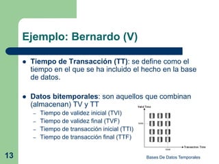Ejemplo: Bernardo (V)

        Tiempo de Transacción (TT): se define como el
         tiempo en el que se ha incluido el hecho en la base
         de datos.

        Datos bitemporales: son aquellos que combinan
         (almacenan) TV y TT
         –   Tiempo de validez inicial (TVI)
         –   Tiempo de validez final (TVF)
         –   Tiempo de transacción inicial (TTI)
         –   Tiempo de transacción final (TTF)


13                                                 Bases De Datos Temporales
 