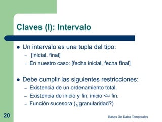 Claves (I): Intervalo

        Un intervalo es una tupla del tipo:
         –   [inicial, final]
         –   En nuestro caso: [fecha inicial, fecha final]


        Debe cumplir las siguientes restricciones:
         –   Existencia de un ordenamiento total.
         –   Existencia de inicio y fin; inicio <= fin.
         –   Función sucesora (¿granularidad?)

20                                                Bases De Datos Temporales
 