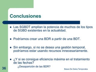 Conclusiones

        Las SGBDT amplían la potencia de muchos de los tipos
         de SGBD existentes en la actualidad.

        Podríamos crear una BDR a partir de una BDT.

        Sin embargo, si no se desea una gestión temporal,
         podríamos estar usando recursos innecesariamente.

        ¿Y si se consigue eficiencia máxima en el tratamiento
         de las fechas?
           ¿Desaparición de las BDR?
36                                          Bases De Datos Temporales
 