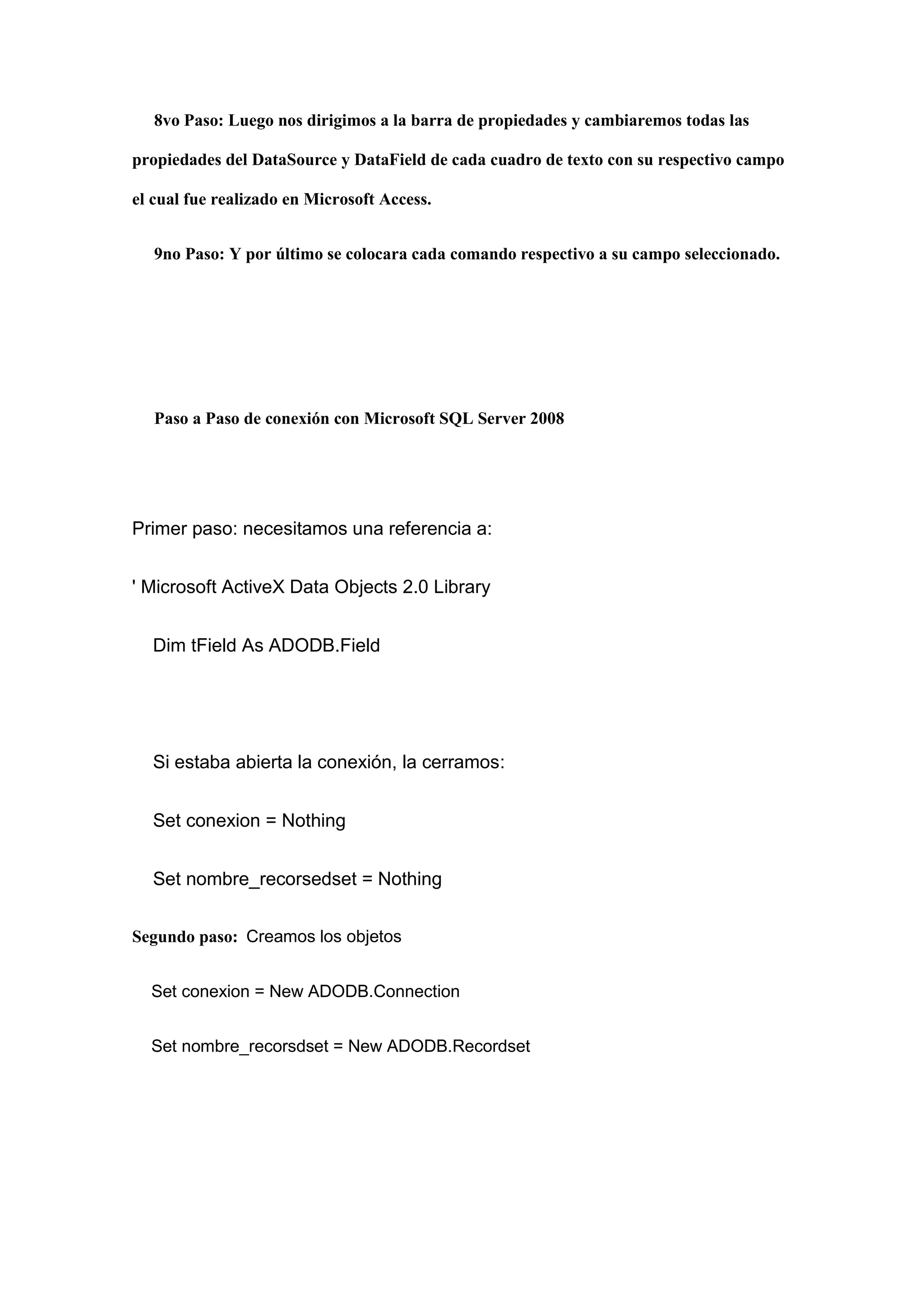 8vo Paso: Luego nos dirigimos a la barra de propiedades y cambiaremos todas las
propiedades del DataSource y DataField de cada cuadro de texto con su respectivo campo
el cual fue realizado en Microsoft Access.
9no Paso: Y por último se colocara cada comando respectivo a su campo seleccionado.
Paso a Paso de conexión con Microsoft SQL Server 2008
Primer paso: necesitamos una referencia a:
' Microsoft ActiveX Data Objects 2.0 Library
Dim tField As ADODB.Field
Si estaba abierta la conexión, la cerramos:
Set conexion = Nothing
Set nombre_recorsedset = Nothing
Segundo paso: Creamos los objetos
Set conexion = New ADODB.Connection
Set nombre_recorsdset = New ADODB.Recordset
 