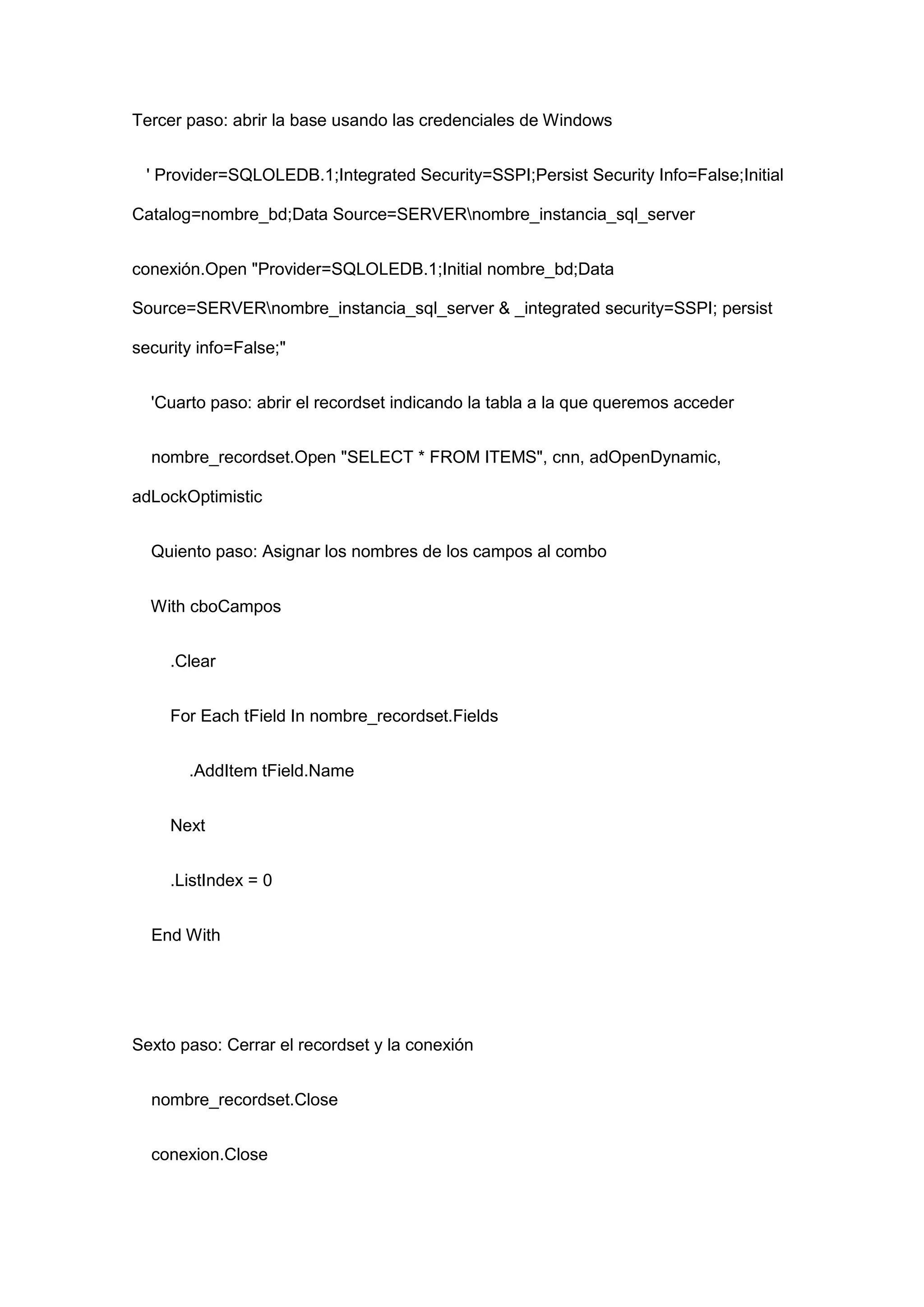 Tercer paso: abrir la base usando las credenciales de Windows
' Provider=SQLOLEDB.1;Integrated Security=SSPI;Persist Security Info=False;Initial
Catalog=nombre_bd;Data Source=SERVERnombre_instancia_sql_server
conexión.Open "Provider=SQLOLEDB.1;Initial nombre_bd;Data
Source=SERVERnombre_instancia_sql_server & _integrated security=SSPI; persist
security info=False;"
'Cuarto paso: abrir el recordset indicando la tabla a la que queremos acceder
nombre_recordset.Open "SELECT * FROM ITEMS", cnn, adOpenDynamic,
adLockOptimistic
Quiento paso: Asignar los nombres de los campos al combo
With cboCampos
.Clear
For Each tField In nombre_recordset.Fields
.AddItem tField.Name
Next
.ListIndex = 0
End With
Sexto paso: Cerrar el recordset y la conexión
nombre_recordset.Close
conexion.Close
 