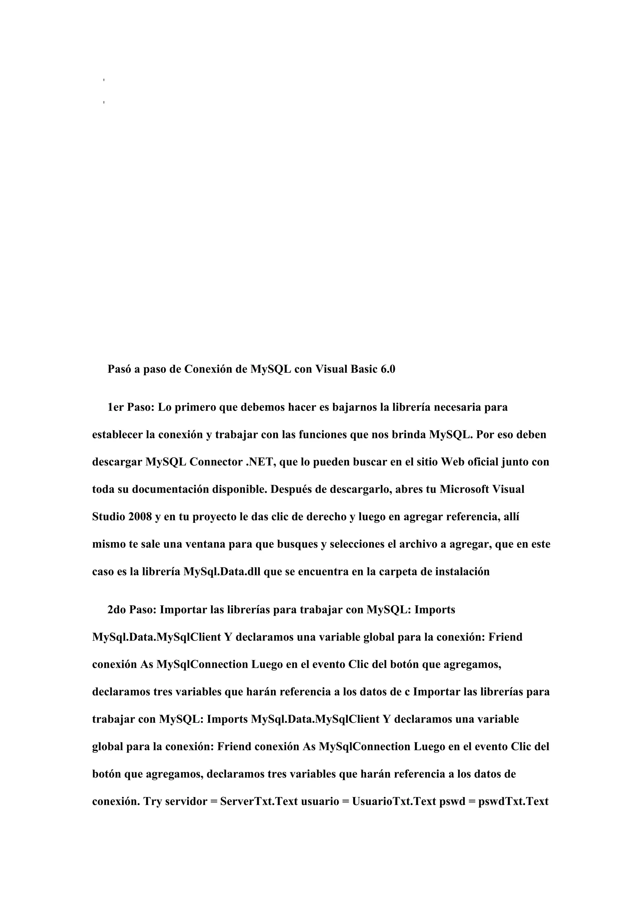 '
'
Pasó a paso de Conexión de MySQL con Visual Basic 6.0
1er Paso: Lo primero que debemos hacer es bajarnos la librería necesaria para
establecer la conexión y trabajar con las funciones que nos brinda MySQL. Por eso deben
descargar MySQL Connector .NET, que lo pueden buscar en el sitio Web oficial junto con
toda su documentación disponible. Después de descargarlo, abres tu Microsoft Visual
Studio 2008 y en tu proyecto le das clic de derecho y luego en agregar referencia, allí
mismo te sale una ventana para que busques y selecciones el archivo a agregar, que en este
caso es la librería MySql.Data.dll que se encuentra en la carpeta de instalación
2do Paso: Importar las librerías para trabajar con MySQL: Imports
MySql.Data.MySqlClient Y declaramos una variable global para la conexión: Friend
conexión As MySqlConnection Luego en el evento Clic del botón que agregamos,
declaramos tres variables que harán referencia a los datos de c Importar las librerías para
trabajar con MySQL: Imports MySql.Data.MySqlClient Y declaramos una variable
global para la conexión: Friend conexión As MySqlConnection Luego en el evento Clic del
botón que agregamos, declaramos tres variables que harán referencia a los datos de
conexión. Try servidor = ServerTxt.Text usuario = UsuarioTxt.Text pswd = pswdTxt.Text
 