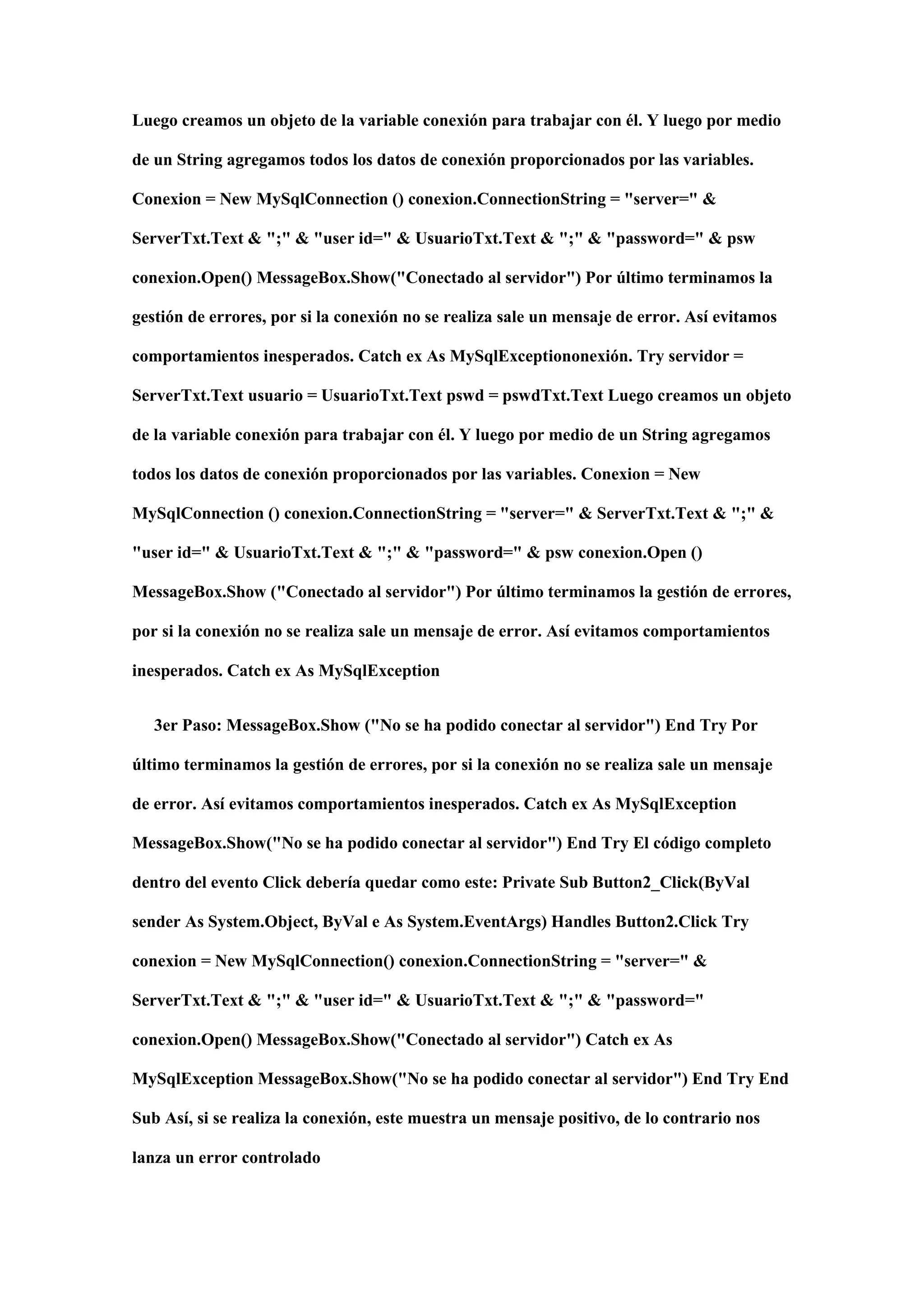 Luego creamos un objeto de la variable conexión para trabajar con él. Y luego por medio
de un String agregamos todos los datos de conexión proporcionados por las variables.
Conexion = New MySqlConnection () conexion.ConnectionString = "server=" &
ServerTxt.Text & ";" & "user id=" & UsuarioTxt.Text & ";" & "password=" & psw
conexion.Open() MessageBox.Show("Conectado al servidor") Por último terminamos la
gestión de errores, por si la conexión no se realiza sale un mensaje de error. Así evitamos
comportamientos inesperados. Catch ex As MySqlExceptiononexión. Try servidor =
ServerTxt.Text usuario = UsuarioTxt.Text pswd = pswdTxt.Text Luego creamos un objeto
de la variable conexión para trabajar con él. Y luego por medio de un String agregamos
todos los datos de conexión proporcionados por las variables. Conexion = New
MySqlConnection () conexion.ConnectionString = "server=" & ServerTxt.Text & ";" &
"user id=" & UsuarioTxt.Text & ";" & "password=" & psw conexion.Open ()
MessageBox.Show ("Conectado al servidor") Por último terminamos la gestión de errores,
por si la conexión no se realiza sale un mensaje de error. Así evitamos comportamientos
inesperados. Catch ex As MySqlException
3er Paso: MessageBox.Show ("No se ha podido conectar al servidor") End Try Por
último terminamos la gestión de errores, por si la conexión no se realiza sale un mensaje
de error. Así evitamos comportamientos inesperados. Catch ex As MySqlException
MessageBox.Show("No se ha podido conectar al servidor") End Try El código completo
dentro del evento Click debería quedar como este: Private Sub Button2_Click(ByVal
sender As System.Object, ByVal e As System.EventArgs) Handles Button2.Click Try
conexion = New MySqlConnection() conexion.ConnectionString = "server=" &
ServerTxt.Text & ";" & "user id=" & UsuarioTxt.Text & ";" & "password="
conexion.Open() MessageBox.Show("Conectado al servidor") Catch ex As
MySqlException MessageBox.Show("No se ha podido conectar al servidor") End Try End
Sub Así, si se realiza la conexión, este muestra un mensaje positivo, de lo contrario nos
lanza un error controlado
 