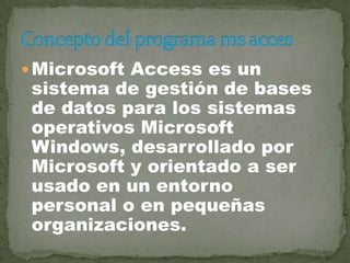  Microsoft Access es un
 sistema de gestión de bases
 de datos para los sistemas
 operativos Microsoft
 Windows, desarrollado por
 Microsoft y orientado a ser
 usado en un entorno
 personal o en pequeñas
 organizaciones.
 