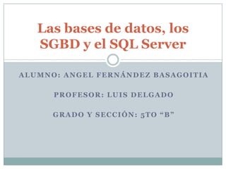 Las bases de datos, los
   SGBD y el SQL Server

ALUMNO: ANGEL FERNÁNDEZ BASAGOITIA

      PROFESOR: LUIS DELGADO

      GRADO Y SECCIÓN: 5TO “B”
 