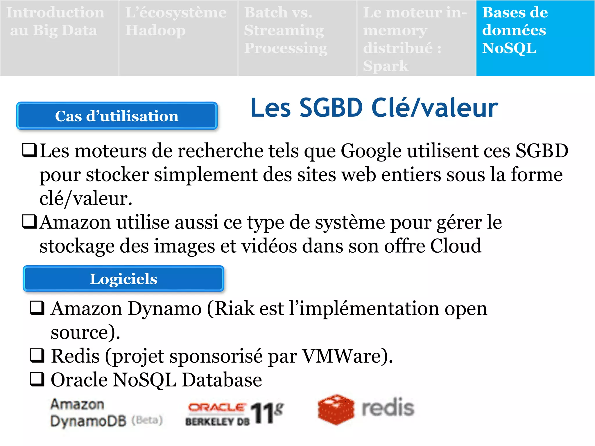 Les SGBD Clé/valeur
Cas d’utilisation
Logiciels
 Amazon Dynamo (Riak est l’implémentation open
source).
 Redis (projet sponsorisé par VMWare).
 Oracle NoSQL Database
Les moteurs de recherche tels que Google utilisent ces SGBD
pour stocker simplement des sites web entiers sous la forme
clé/valeur.
Amazon utilise aussi ce type de système pour gérer le
stockage des images et vidéos dans son offre Cloud
Introduction
au Big Data
L’écosystème
Hadoop
Batch vs.
Streaming
Processing
Le moteur in-
memory
distribué :
Spark
Bases de
données
NoSQL
 