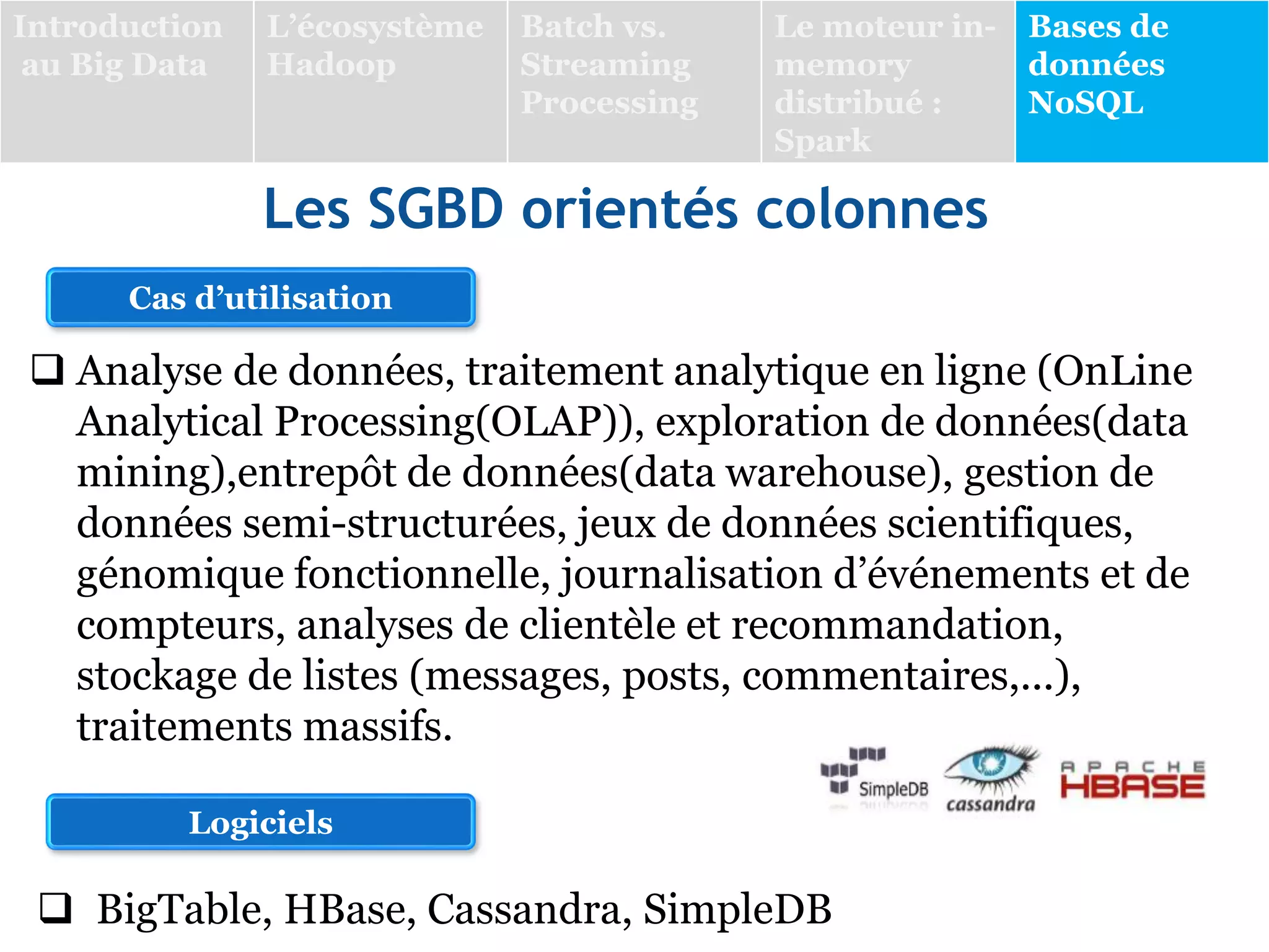 Les SGBD orientés colonnes
 Analyse de données, traitement analytique en ligne (OnLine
Analytical Processing(OLAP)), exploration de données(data
mining),entrepôt de données(data warehouse), gestion de
données semi-structurées, jeux de données scientifiques,
génomique fonctionnelle, journalisation d’événements et de
compteurs, analyses de clientèle et recommandation,
stockage de listes (messages, posts, commentaires,...),
traitements massifs.
Cas d’utilisation
Logiciels
 BigTable, HBase, Cassandra, SimpleDB
Introduction
au Big Data
L’écosystème
Hadoop
Batch vs.
Streaming
Processing
Le moteur in-
memory
distribué :
Spark
Bases de
données
NoSQL
 