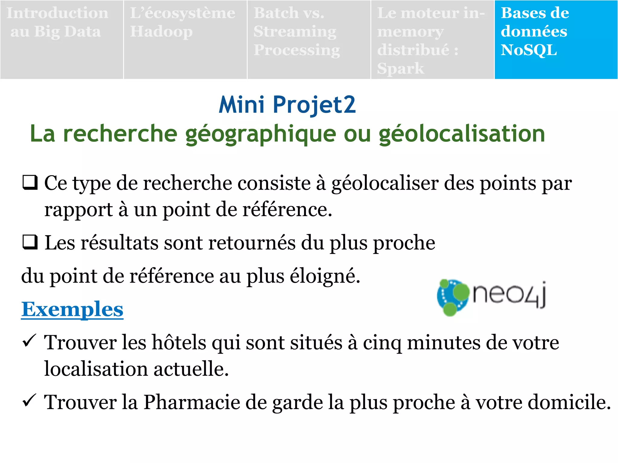 Mini Projet2
La recherche géographique ou géolocalisation
 Ce type de recherche consiste à géolocaliser des points par
rapport à un point de référence.
 Les résultats sont retournés du plus proche
du point de référence au plus éloigné.
Exemples
 Trouver les hôtels qui sont situés à cinq minutes de votre
localisation actuelle.
 Trouver la Pharmacie de garde la plus proche à votre domicile.
Introduction
au Big Data
L’écosystème
Hadoop
Batch vs.
Streaming
Processing
Le moteur in-
memory
distribué :
Spark
Bases de
données
NoSQL
 