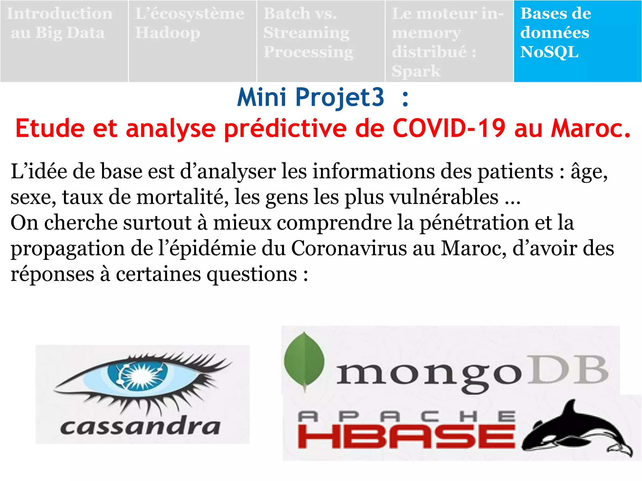 L’idée de base est d’analyser les informations des patients : âge,
sexe, taux de mortalité, les gens les plus vulnérables …
On cherche surtout à mieux comprendre la pénétration et la
propagation de l’épidémie du Coronavirus au Maroc, d’avoir des
réponses à certaines questions :
Introduction
au Big Data
L’écosystème
Hadoop
Batch vs.
Streaming
Processing
Le moteur in-
memory
distribué :
Spark
Bases de
données
NoSQL
Mini Projet3 :
Etude et analyse prédictive de COVID-19 au Maroc.
 