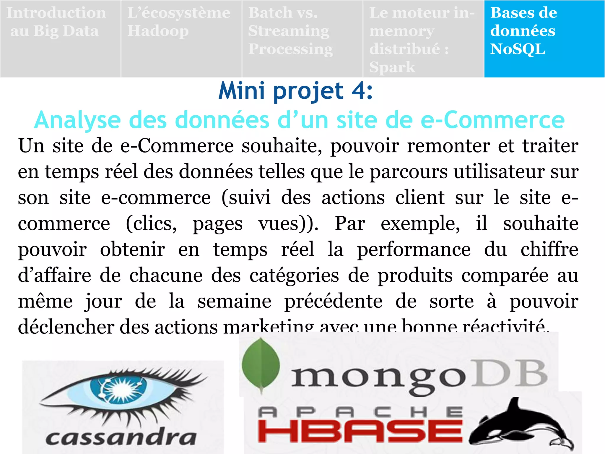 Mini projet 4:
Analyse des données d’un site de e-Commerce
Un site de e-Commerce souhaite, pouvoir remonter et traiter
en temps réel des données telles que le parcours utilisateur sur
son site e-commerce (suivi des actions client sur le site e-
commerce (clics, pages vues)). Par exemple, il souhaite
pouvoir obtenir en temps réel la performance du chiffre
d’affaire de chacune des catégories de produits comparée au
même jour de la semaine précédente de sorte à pouvoir
déclencher des actions marketing avec une bonne réactivité.
Introduction
au Big Data
L’écosystème
Hadoop
Batch vs.
Streaming
Processing
Le moteur in-
memory
distribué :
Spark
Bases de
données
NoSQL
 