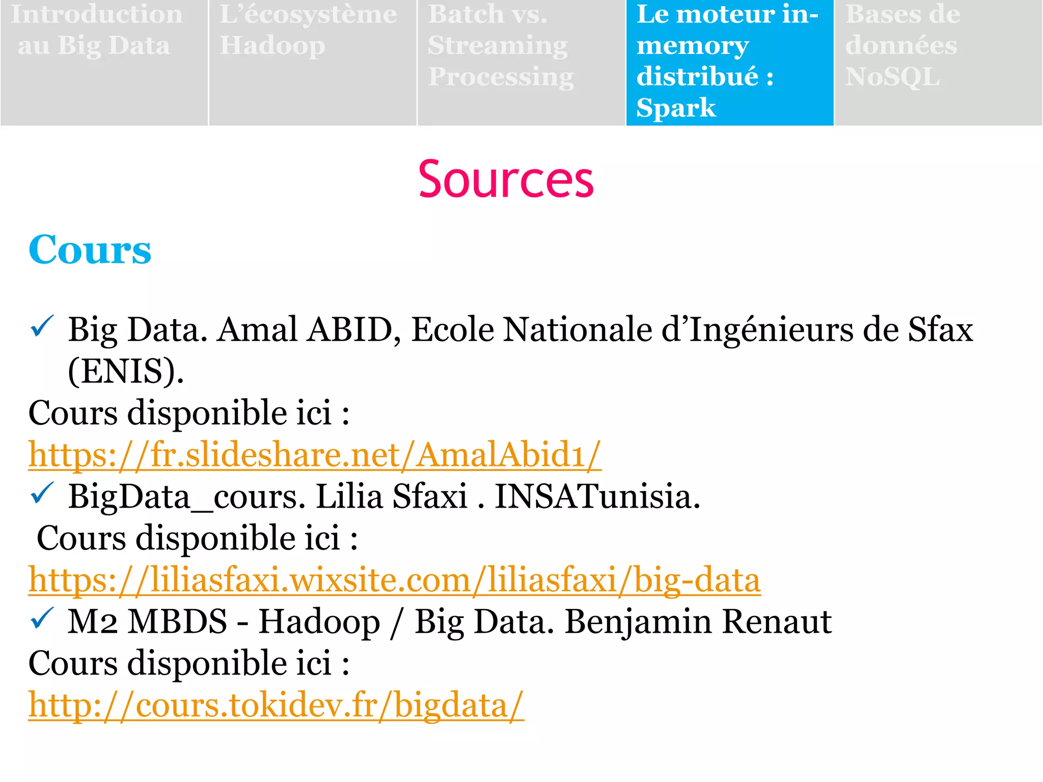 Sources
Cours
 Big Data. Amal ABID, Ecole Nationale d’Ingénieurs de Sfax
(ENIS).
Cours disponible ici :
https://fr.slideshare.net/AmalAbid1/
 BigData_cours. Lilia Sfaxi . INSATunisia.
Cours disponible ici :
https://liliasfaxi.wixsite.com/liliasfaxi/big-data
 M2 MBDS - Hadoop / Big Data. Benjamin Renaut
Cours disponible ici :
http://cours.tokidev.fr/bigdata/
Introduction
au Big Data
L’écosystème
Hadoop
Batch vs.
Streaming
Processing
Le moteur in-
memory
distribué :
Spark
Bases de
données
NoSQL
 