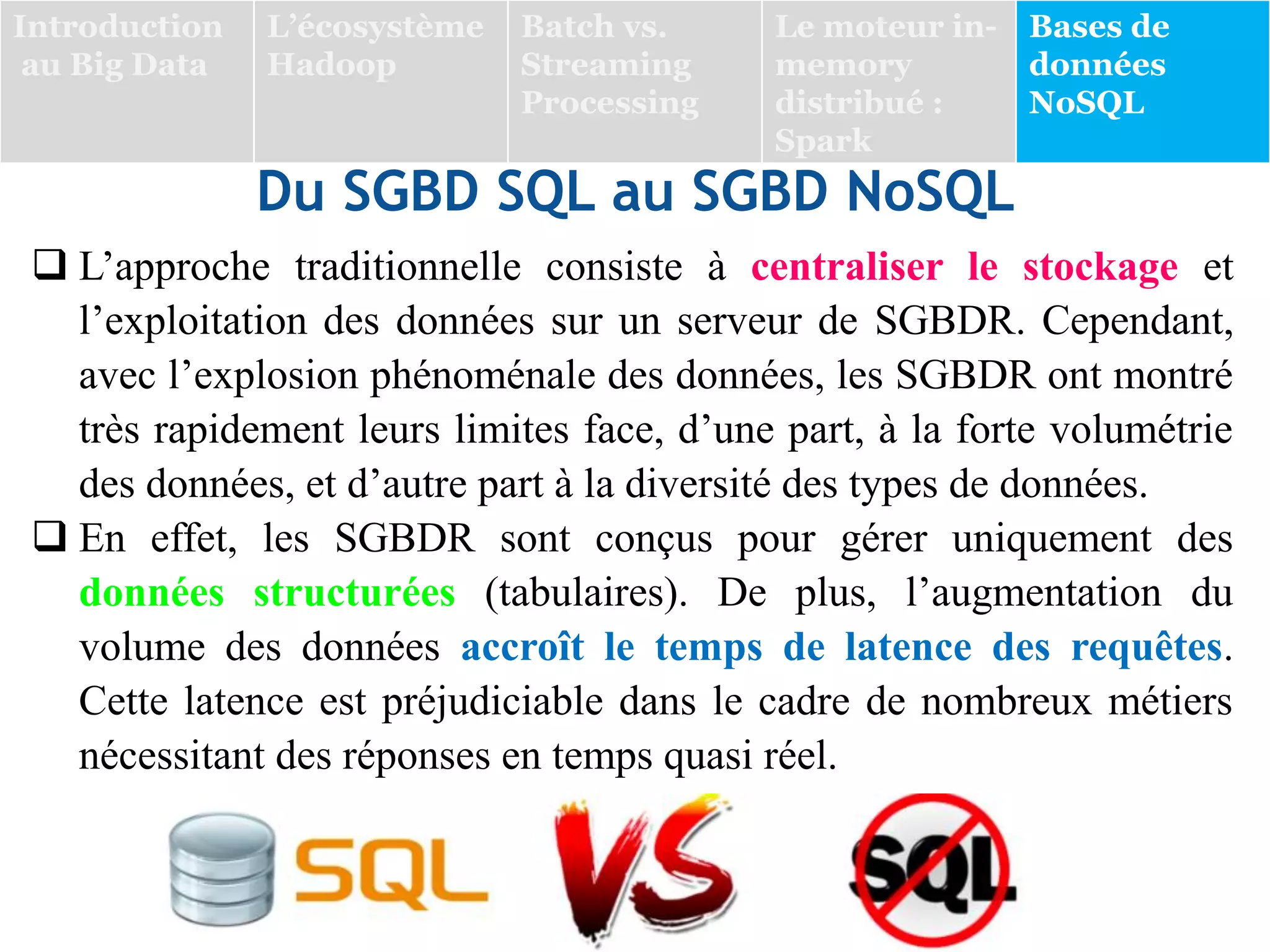 Du SGBD SQL au SGBD NoSQL
 L’approche traditionnelle consiste à centraliser le stockage et
l’exploitation des données sur un serveur de SGBDR. Cependant,
avec l’explosion phénoménale des données, les SGBDR ont montré
très rapidement leurs limites face, d’une part, à la forte volumétrie
des données, et d’autre part à la diversité des types de données.
 En effet, les SGBDR sont conçus pour gérer uniquement des
données structurées (tabulaires). De plus, l’augmentation du
volume des données accroît le temps de latence des requêtes.
Cette latence est préjudiciable dans le cadre de nombreux métiers
nécessitant des réponses en temps quasi réel.
Introduction
au Big Data
L’écosystème
Hadoop
Batch vs.
Streaming
Processing
Le moteur in-
memory
distribué :
Spark
Bases de
données
NoSQL
 