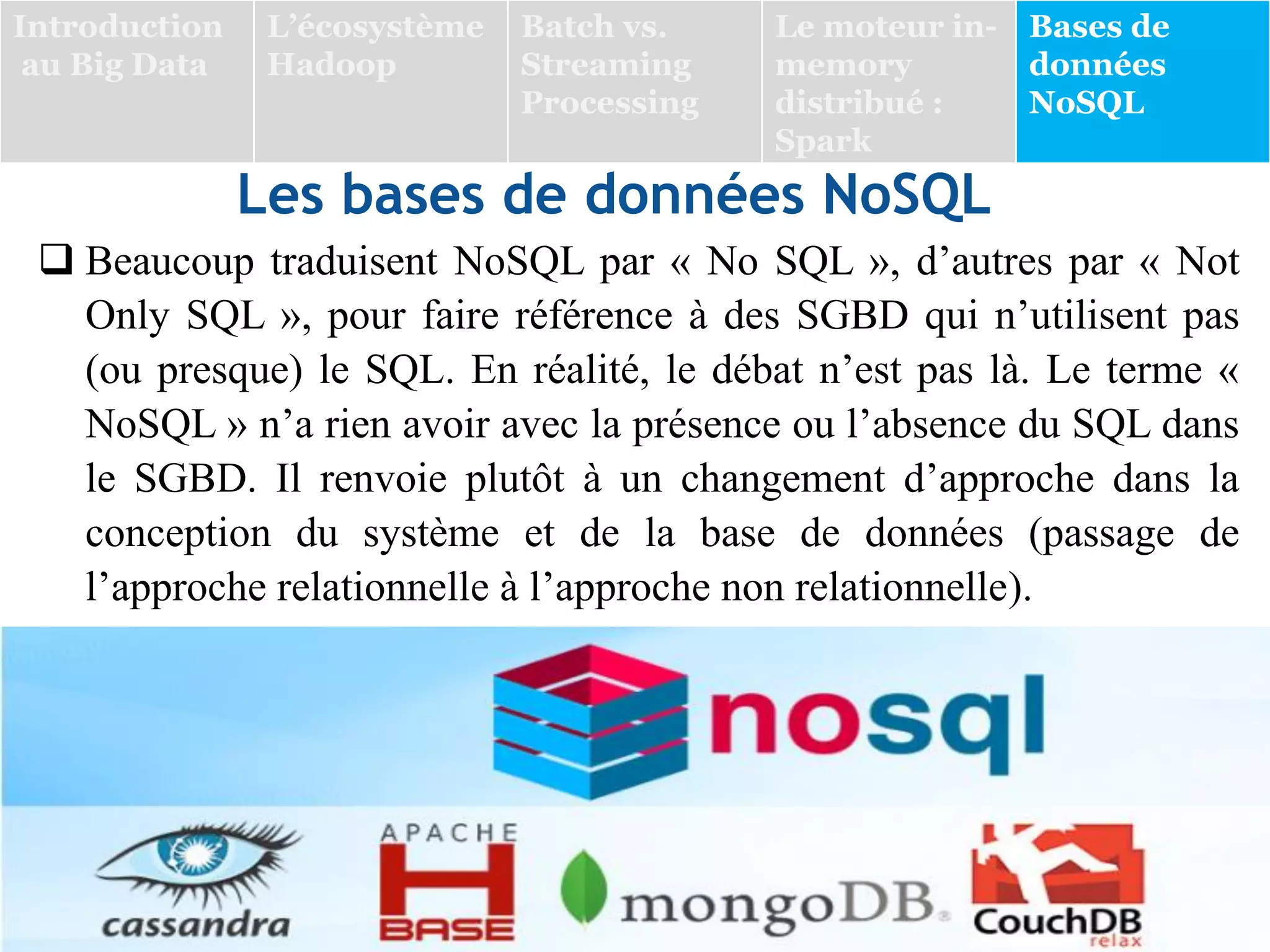 Les bases de données NoSQL
 Beaucoup traduisent NoSQL par « No SQL », d’autres par « Not
Only SQL », pour faire référence à des SGBD qui n’utilisent pas
(ou presque) le SQL. En réalité, le débat n’est pas là. Le terme «
NoSQL » n’a rien avoir avec la présence ou l’absence du SQL dans
le SGBD. Il renvoie plutôt à un changement d’approche dans la
conception du système et de la base de données (passage de
l’approche relationnelle à l’approche non relationnelle).
Introduction
au Big Data
L’écosystème
Hadoop
Batch vs.
Streaming
Processing
Le moteur in-
memory
distribué :
Spark
Bases de
données
NoSQL
 