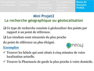 Mini Projet2
La recherche géographique ou géolocalisation
 Ce type de recherche consiste à géolocaliser des points par
rapport à un point de référence.
 Les résultats sont retournés du plus proche
du point de référence au plus éloigné.
Exemples
 Trouver les hôtels qui sont situés à cinq minutes de votre
localisation actuelle.
 Trouver la Pharmacie de garde la plus proche à votre domicile.
Introduction
au Big Data
L’écosystème
Hadoop
Batch vs.
Streaming
Processing
Le moteur in-
memory
distribué :
Spark
Bases de
données
NoSQL
 