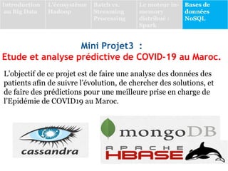 Mini Projet3 :
Etude et analyse prédictive de COVID-19 au Maroc.
L’objectif de ce projet est de faire une analyse des données des
patients afin de suivre l’évolution, de chercher des solutions, et
de faire des prédictions pour une meilleure prise en charge de
l’Epidémie de COVID19 au Maroc.
Introduction
au Big Data
L’écosystème
Hadoop
Batch vs.
Streaming
Processing
Le moteur in-
memory
distribué :
Spark
Bases de
données
NoSQL
 