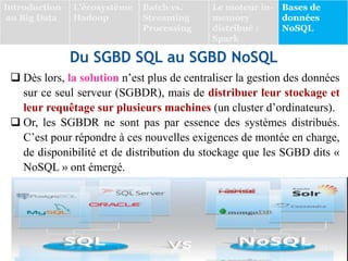 Du SGBD SQL au SGBD NoSQL
 Dès lors, la solution n’est plus de centraliser la gestion des données
sur ce seul serveur (SGBDR), mais de distribuer leur stockage et
leur requêtage sur plusieurs machines (un cluster d’ordinateurs).
 Or, les SGBDR ne sont pas par essence des systèmes distribués.
C’est pour répondre à ces nouvelles exigences de montée en charge,
de disponibilité et de distribution du stockage que les SGBD dits «
NoSQL » ont émergé.
Introduction
au Big Data
L’écosystème
Hadoop
Batch vs.
Streaming
Processing
Le moteur in-
memory
distribué :
Spark
Bases de
données
NoSQL
 