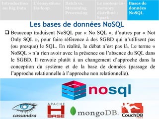 Les bases de données NoSQL
 Beaucoup traduisent NoSQL par « No SQL », d’autres par « Not
Only SQL », pour faire référence à des SGBD qui n’utilisent pas
(ou presque) le SQL. En réalité, le débat n’est pas là. Le terme «
NoSQL » n’a rien avoir avec la présence ou l’absence du SQL dans
le SGBD. Il renvoie plutôt à un changement d’approche dans la
conception du système et de la base de données (passage de
l’approche relationnelle à l’approche non relationnelle).
Introduction
au Big Data
L’écosystème
Hadoop
Batch vs.
Streaming
Processing
Le moteur in-
memory
distribué :
Spark
Bases de
données
NoSQL
 