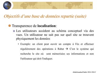 Objectifs d’une base de données repartie (suite)
Transparence de localisation:
Les utilisateurs accèdent au schéma conceptuel via des
vues. Un utilisateur ne sait pas sur quel site se trouvent
physiquement les données
• Exemple: un client peut ouvrir un compte à Fès et effectuer
régulièrement des opérations à Rabat  C'est le système qui
recherche le site où sont mémorisées ses informations et non
l'utilisateur qui doit l'indiquer.
Abdelouahed Sabri 2011/2012
13
 