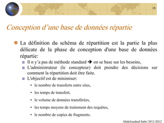 Conception d’une base de données répartie
La définition du schéma de répartition est la partie la plus
délicate de la phase de conception d'une base de données
répartie:
Il n y’a pas de méthode standard  on se base sur les besoins,
L'administrateur (le concepteur) doit prendre des décisions sur
comment la répartition doit être faite.
L'objectif est de minimiser:
• le nombre de transferts entre sites,
• les temps de transfert,
• le volume de données transférées,
• les temps moyens de traitement des requêtes,
• le nombre de copies de fragments.
Abdelouahed Sabri 2011/2012
18
 