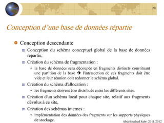 Conception d’une base de données répartie
Conception descendante
Conception du schéma conceptuel global de la base de données
répartie,
Création du schéma de fragmentation :
• la base de données sera découpée en fragments distincts constituant
une partition de la base  l'intersection de ces fragments doit être
vide et leur réunion doit redonner le schéma global.
Création du schéma d'allocation :
• les fragments doivent être distribués entre les différents sites.
Création d'un schéma local pour chaque site, relatif aux fragments
dévolus à ce site,
Création des schémas internes :
• implémentation des données des fragments sur les supports physiques
de stockage. Abdelouahed Sabri 2011/2012
20
 