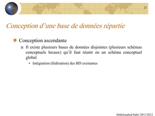 Conception d’une base de données répartie
Conception ascendante
Il existe plusieurs bases de données disjointes (plusieurs schémas
conceptuels locaux) qu’il faut réunir en un schéma conceptuel
global
• Intégration (fédération) des BD existantes
Abdelouahed Sabri 2011/2012
21
 