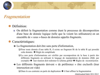 Fragmentation
Définition:
On définit la fragmentation comme étant le processus de décomposition
d'une base de donnée logique (telle que la voient les utilisateurs) en un
ensemble de « sous »-bases de données appelés fragments.
Caractéristiques:
 La fragmentation doit être sans perte d'information,
 Pour toute donnée d’une table R, il existe un fragment Ri de la table R qui possède
cette donnée.  Règle de complétude
 La non perte d'informations est vérifiée par recomposition de la base à partir des
différents fragments en utilisant le langage de manipulation de données (SQL par
exemple)  leur réunion doit redonner le schéma global  Règles de reconstruction
 Les différents fragments doivent « de préférence » être exclusifs (leur
intersection est vide)
 Dans le cas contraire on parle de duplication  il faut affiner la fragmentation
Abdelouahed Sabri 2011/2012
22
 