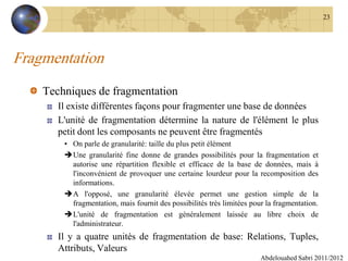 Fragmentation
Techniques de fragmentation
Il existe différentes façons pour fragmenter une base de données
L'unité de fragmentation détermine la nature de l'élément le plus
petit dont les composants ne peuvent être fragmentés
• On parle de granularité: taille du plus petit élément
Une granularité fine donne de grandes possibilités pour la fragmentation et
autorise une répartition flexible et efficace de la base de données, mais à
l'inconvénient de provoquer une certaine lourdeur pour la recomposition des
informations.
A l'opposé, une granularité élevée permet une gestion simple de la
fragmentation, mais fournit des possibilités très limitées pour la fragmentation.
L'unité de fragmentation est généralement laissée au libre choix de
l'administrateur.
Il y a quatre unités de fragmentation de base: Relations, Tuples,
Attributs, Valeurs
Abdelouahed Sabri 2011/2012
23
 