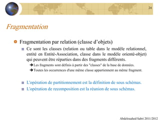 Fragmentation
Fragmentation par relation (classe d’objets)
Ce sont les classes (relation ou table dans le modèle relationnel,
entité en Entité-Association, classe dans le modèle orienté-objet)
qui peuvent être réparties dans des fragments différents.
Les fragments sont définis à partir des "classes" de la base de données.
Toutes les occurrences d'une même classe appartiennent au même fragment.
L'opération de partitionnement est la définition de sous schémas.
L'opération de recomposition est la réunion de sous schémas.
Abdelouahed Sabri 2011/2012
24
 