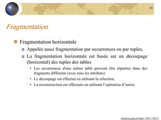 Fragmentation
Fragmentation horizontale
Appelée aussi fragmentation par occurrences ou par tuples,
La fragmentation horizontale est basée sur un découpage
(horizontal) des tuples des tables
• Les occurrences d'une même table peuvent être réparties dans des
fragments différents (avec tous les attributs)
• Le découpage est effectué en utilisant la sélection,
• La reconstruction est effectuée en utilisant l’opération d’union.
Abdelouahed Sabri 2011/2012
26
 
