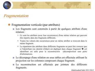 Fragmentation
Fragmentation verticale (par attributs)
Les fragments sont construits à partir de quelques attributs d'une
relation:
• Ce sont les attributs (avec leur occurrences) d'une même relation qui peuvent
être répartis dans des fragments différents.
• Toutes les valeurs des occurrences pour un même attribut se trouvent dans le
même fragment.
• La répartition des attributs dans différents fragments ne peut être correcte que
si l'identifiant (ou identité d'objet) est dupliqué dans chaque fragment  cet
identifiant est utile pour la reconstruction (décomposition sans perte
d'informations.
Le découpage d'une relation en sous tables est effectuée utilisant la
projection sur les colonnes composant chaque fragment.
La reconstruction est effectuée par jointure des différents
fragments.
Abdelouahed Sabri 2011/2012
28
 