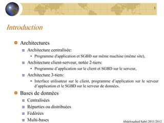 Introduction
Architectures
Architecture centralisée:
• Programme d'application et SGBD sur même machine (même site),
Architecture client-serveur, notée 2-tiers:
• Programme d’application sur le client et SGBD sur le serveur,
Architecture 3-tiers:
• Interface utilisateur sur le client, programme d’application sur le serveur
d’application et le SGBD sur le serveur de données.
Bases de données
Centralisées
Réparties ou distribuées
Fédérées
Multi-bases Abdelouahed Sabri 2011/2012
3
 