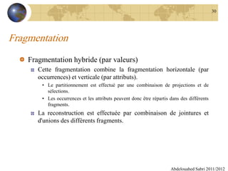 Fragmentation
Fragmentation hybride (par valeurs)
Cette fragmentation combine la fragmentation horizontale (par
occurrences) et verticale (par attributs).
• Le partitionnement est effectué par une combinaison de projections et de
sélections.
• Les occurrences et les attributs peuvent donc être répartis dans des différents
fragments.
La reconstruction est effectuée par combinaison de jointures et
d'unions des différents fragments.
Abdelouahed Sabri 2011/2012
30
 