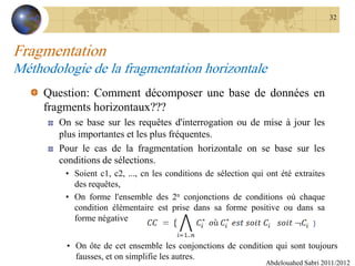 Fragmentation
Méthodologie de la fragmentation horizontale
Question: Comment décomposer une base de données en
fragments horizontaux???
On se base sur les requêtes d'interrogation ou de mise à jour les
plus importantes et les plus fréquentes.
Pour le cas de la fragmentation horizontale on se base sur les
conditions de sélections.
• Soient c1, c2, ..., cn les conditions de sélection qui ont été extraites
des requêtes,
• On forme l'ensemble des 2n conjonctions de conditions où chaque
condition élémentaire est prise dans sa forme positive ou dans sa
forme négative
Abdelouahed Sabri 2011/2012
32
• On ôte de cet ensemble les conjonctions de condition qui sont toujours
fausses, et on simplifie les autres.
 