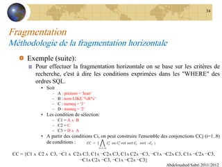 Fragmentation
Méthodologie de la fragmentation horizontale
Exemple (suite):
Pour effectuer la fragmentation horizontale on se base sur les critères de
recherche, c'est à dire les conditions exprimées dans les "WHERE" des
ordres SQL.
• Soit
– A : prenom = 'Jean‘
– B : nom LIKE '%R%‘
– C : numeq = '1‘
– D : numeq = '2‘
• Les condition de sélection:
– C1 = A ʌ B
– C2 = C
– C3 = D ʌ A
• A partir des conditions Ci, on peut construire l'ensemble des conjonctions CCj (i=1..8)
de conditions :
Abdelouahed Sabri 2011/2012
34
CC = {C1 ʌ C2 ʌ C3, ¬C1 ʌ C2ʌ C3, C1ʌ ¬C2ʌ C3, C1ʌ C2ʌ ¬C3, ¬C1ʌ ¬C2ʌ C3, C1ʌ ¬C2ʌ ¬C3,
¬C1ʌ C2ʌ ¬C3, ¬C1ʌ ¬C2ʌ ¬C3}
 