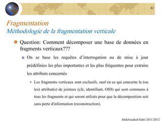 Fragmentation
Méthodologie de la fragmentation verticale
Question: Comment décomposer une base de données en
fragments verticaux???
On se base les requêtes d’interrogation ou de mise à jour
prédéfinies les plus importantes et les plus fréquentes pour extraire
les attributs concernés
• Les fragments verticaux sont exclusifs, sauf en ce qui concerne le (ou
les) attribut(s) de jointure (clé, identifiant, OID) qui sont communs à
tous les fragments et qui seront utilisés pour que la décomposition soit
sans perte d'information (reconstruction).
Abdelouahed Sabri 2011/2012
42
 