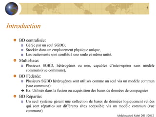 Introduction
BD centralisée:
Gérée par un seul SGDB,
Stockée dans un emplacement physique unique,
Les traitements sont confiés à une seule et même unité.
Multi-base:
Plusieurs SGBD, hétérogènes ou non, capables d’inter-opérer sans modèle
commun (vue commune),
BD Fédérée:
Plusieurs SGBD hétérogènes sont utilisés comme un seul via un modèle commun
(vue commune)
 Ex: Utilisés dans la fusion ou acquisition des bases de données de compagnies
BD Répartie:
Un seul système gérant une collection de bases de données logiquement reliées
qui sont réparties sur différents sites accessible via un modèle commun (vue
commune)
Abdelouahed Sabri 2011/2012
4
 