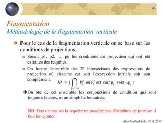 Fragmentation
Méthodologie de la fragmentation verticale
Pour le cas de la fragmentation verticale on se base sur les
conditions de projections.
Soient p1, p2, ..., pn les conditions de projection qui ont été
extraites des requêtes,
On forme l'ensemble des 2n intersections des expressions de
projection où chacune est soit l'expression initiale soit son
complément.
Abdelouahed Sabri 2011/2012
43
On ôte de cet ensemble les conjonctions de condition qui sont
toujours fausses, et on simplifie les autres.
NB: Dans le cas où la requête ne possède pas d’attributs de jointure il
faut les ajouter.
 