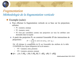 Fragmentation
Méthodologie de la fragmentation verticale
Exemple (suite):
Pour effectuer la fragmentation verticale on se base sur les projections
utilisées:
• P1 : (numero, numeq)
• P3 : (numero, nom)
• P2 n'est pas considérée comme une projection car tous les attributs sont
demandés dans la requête
A partir des projection Pi, on construit l'ensemble IP des intersections de
projections :
Abdelouahed Sabri 2011/2012
45
Où ¬Pj désigne le complément de Pj sur l'ensemble des attributs de la table
CUISINIER avec l'ajout obligatoire de la clé numero :
• ¬P1 = (numero, nom, prenom)
• ¬P3 = (numero, prenom, numeq)
 IP = { P1 ∩ P3, ¬ P1 ∩ P3, P1 ∩ ¬P3, ¬P1 ∩ ¬P3}
 