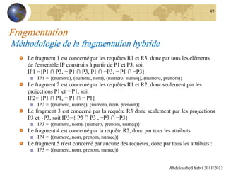 Fragmentation
Méthodologie de la fragmentation hybride
Le fragment 1 est concerné par les requêtes R1 et R3, donc par tous les éléments
de l'ensemble IP construits à partir de P1 et P3, soit
IP1 ={P1 ∩ P3, ¬ P1 ∩ P3, P1 ∩ ¬P3, ¬ P1 ∩ ¬P3}
IP1 = {(numero), (numero, nom), (numero, numeq), (numero, prenom)}
Le fragment 2 est concerné par les requêtes R1 et R2, donc seulement par les
projections P1 et ¬ P1, soit
IP2= {P1 ∩ P1, ¬ P1 ∩ ¬ P1}
IP2 = {(numero, numeq), (numero, nom, prenom)}
Le fragment 3 est concerné par la requête R3 donc seulement par les projections
P3 et ~P3, soit IP3={ P3 ∩ P3 , ¬P3 ∩ ¬P3}
IP3 = {(numero, nom), (numero, prenom, numeq)}
Le fragment 4 est concerné par la requête R2, donc par tous les attributs
IP4 = {(numero, nom, prenom, numeq)}
Le fragment 5 n'est concerné par aucune des requêtes, donc par tous les attributs :
IP5 = {(numero, nom, prenom, numeq)}
Abdelouahed Sabri 2011/2012
49
 
