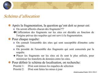 Schéma d’allocation
Après la fragmentation, la question qu’ont doit se poser est:
Ou seront affectés chacun des fragments???
L'affectation des fragments sur les sites est décidée en fonction de
l'origine prévue des requêtes qui ont servi à la fragmentation.
Pour chaque requête:
On connaît l'ensemble des sites qui sont susceptible d'émettre cette
requête,
On possède de l'ensemble des fragments qui sont concernés par la
requête.
 Placer les fragments sur les sites où ils sont le plus utilisés, pour
minimiser les transferts de données entre les sites.
Pour définir le schéma de localisation, on recherche:
Priorité 1: D'où sont émises les requêtes de sélection
Priorité 2: D'où sont faites les mises à jour
Abdelouahed Sabri 2011/2012
51
 
