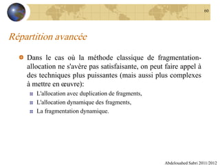 Répartition avancée
Dans le cas où la méthode classique de fragmentation-
allocation ne s'avère pas satisfaisante, on peut faire appel à
des techniques plus puissantes (mais aussi plus complexes
à mettre en œuvre):
L'allocation avec duplication de fragments,
L'allocation dynamique des fragments,
La fragmentation dynamique.
Abdelouahed Sabri 2011/2012
60
 