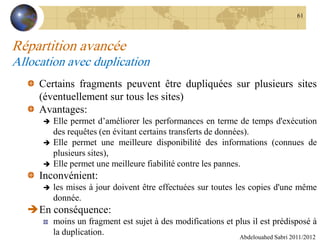 Répartition avancée
Allocation avec duplication
Certains fragments peuvent être dupliquées sur plusieurs sites
(éventuellement sur tous les sites)
Avantages:
 Elle permet d’améliorer les performances en terme de temps d'exécution
des requêtes (en évitant certains transferts de données).
 Elle permet une meilleure disponibilité des informations (connues de
plusieurs sites),
 Elle permet une meilleure fiabilité contre les pannes.
Inconvénient:
 les mises à jour doivent être effectuées sur toutes les copies d'une même
donnée.
En conséquence:
moins un fragment est sujet à des modifications et plus il est prédisposé à
la duplication. Abdelouahed Sabri 2011/2012
61
 