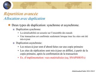 Répartition avancée
Allocation avec duplication
Deux types de duplication: synchrone et asynchrone.
Duplication synchrone:
• La sérialisabilité est assurée sur l’ensemble des nœuds
• Une transaction est confirmée seulement lorsque tous les sites ont été
mis-à-jour
Duplication asynchrone:
• Les mises-à-jour sont d’abord faites sur une copie primaire
• Les sites de réplication sont mis-à-jour en différé, à partir de la
copie primaire, après la confirmation de la transaction
• Ex. d’implémentation: vues matérialisées (eq. SNAPSHOTs)
Abdelouahed Sabri 2011/2012
62
 