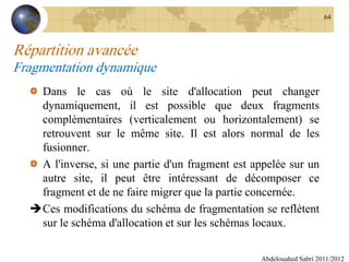 Répartition avancée
Fragmentation dynamique
Dans le cas où le site d'allocation peut changer
dynamiquement, il est possible que deux fragments
complémentaires (verticalement ou horizontalement) se
retrouvent sur le même site. Il est alors normal de les
fusionner.
A l'inverse, si une partie d'un fragment est appelée sur un
autre site, il peut être intéressant de décomposer ce
fragment et de ne faire migrer que la partie concernée.
Ces modifications du schéma de fragmentation se reflètent
sur le schéma d'allocation et sur les schémas locaux.
Abdelouahed Sabri 2011/2012
64
 