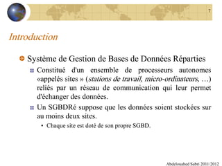 Introduction
Système de Gestion de Bases de Données Réparties
Constitué d'un ensemble de processeurs autonomes
«appelés sites » (stations de travail, micro-ordinateurs, …)
reliés par un réseau de communication qui leur permet
d'échanger des données.
Un SGBDRé suppose que les données soient stockées sur
au moins deux sites.
• Chaque site est doté de son propre SGBD.
Abdelouahed Sabri 2011/2012
7
 