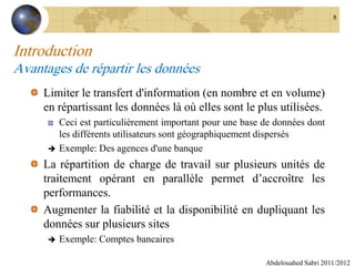Introduction
Avantages de répartir les données
Limiter le transfert d'information (en nombre et en volume)
en répartissant les données là où elles sont le plus utilisées.
Ceci est particulièrement important pour une base de données dont
les différents utilisateurs sont géographiquement dispersés
 Exemple: Des agences d'une banque
La répartition de charge de travail sur plusieurs unités de
traitement opérant en parallèle permet d’accroître les
performances.
Augmenter la fiabilité et la disponibilité en dupliquant les
données sur plusieurs sites
 Exemple: Comptes bancaires
Abdelouahed Sabri 2011/2012
8
 