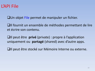 10
❑Un objet File permet de manipuler un fichier.
❑Il fournit un ensemble de méthodes permettant de lire
et écrire son contenu.
❑Il peut être privé (private) : propre à l’application
uniquement ou partagé (shared) avec d’autre apps.
❑Il peut être stocké sur Mémoire Interne ou externe.
L’API File
 